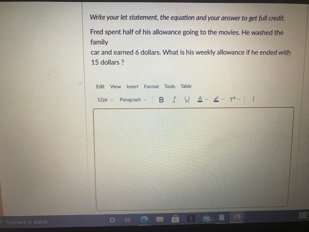 Write your let statement, the equation and your answer to get full credit.
Fred spent half of his allowance going to the movies. He washed the
family
car and earned 6 dollars. What is his weekly allowance if he ended with
15 dollars ?
Edit
View
Insert
Format
Tools
Table
12pt v
Paragraph
BIU
489
P Type here to search
O O
