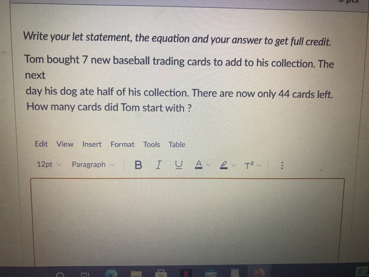 Write your let statement, the equation and your answer to get full credit.
Tom bought 7 new baseball trading cards to add to his collection. The
next
day his dog ate half of his collection. There are now only 44 cards left.
How many cards did Tom start with ?
Edit View
Insert
Format
Tools Table
12pt v
Paragraph
BIU
