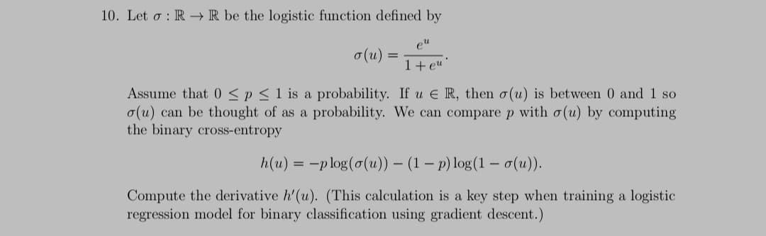 10. Let o : R→ R be the logistic function defined by
eu
o(u)
1+eu
Assume that 0 < p < 1 is a probability. If u E R, then o(u) is between 0 and 1 so
o(u) can be thought of as a probability. We can compare p with o(u) by computing
the binary cross-entropy
h(u) = -p log(o(u)) – (1 – p) log(1 –
- σ(u),
Compute the derivative h'(u). (This calculation is a key step when training a logistic
regression model for binary classification using gradient descent.)
