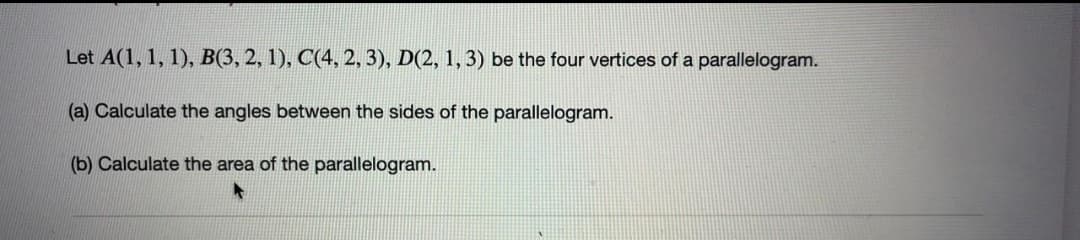 Let A(1, 1, 1), B(3, 2, 1), C(4, 2, 3), D(2, 1, 3) be the four vertices of a parallelogram.
(a) Calculate the angles between the sides of the parallelogram.
(b) Calculate the area of the parallelogram.
