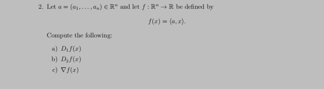 2. Let a = (a1,..., an) E R" and let f : R" → R be defined by
f(x) = (a, x).
Compute the following:
a) Dif(x)
b) D2f(x)
c) Vf(x)
