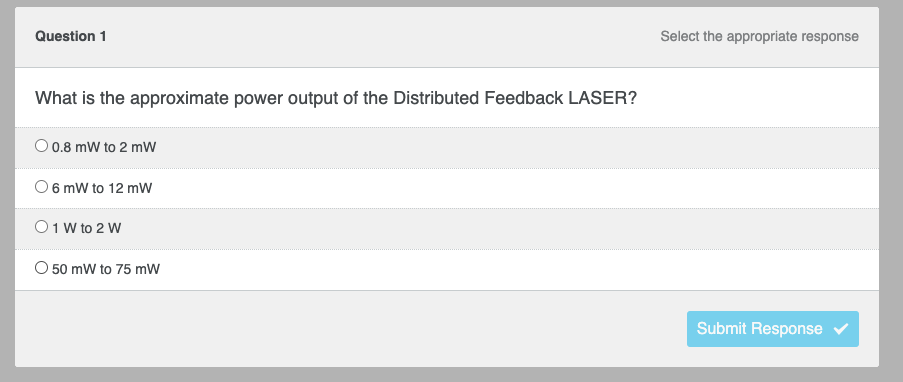 Question 1
What is the approximate power output of the Distributed Feedback LASER?
O 0.8 mW to 2 mW
O 6 mW to 12 mW
01 W to 2 W
O 50 mW to 75 mW
Select the appropriate response
Submit Response