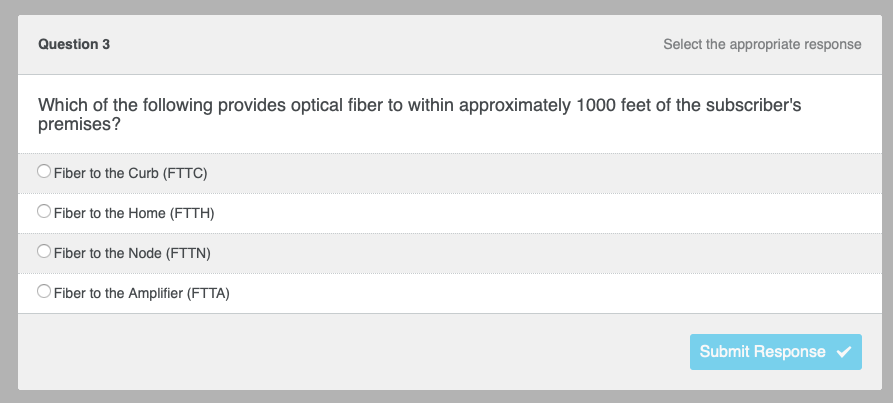 Question 3
Select the appropriate response
Which of the following provides optical fiber to within approximately 1000 feet of the subscriber's
premises?
Fiber to the Curb (FTTC)
Fiber to the Home (FTTH)
Fiber to the Node (FTTN)
Fiber to the Amplifier (FTTA)
Submit Response ✔