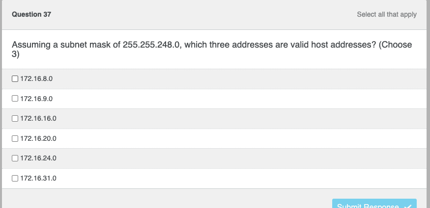 Question 37
Select all that apply
Assuming a subnet mask of 255.255.248.0, which three addresses are valid host addresses? (Choose
3)
172.16.8.0
172.16.9.0
172.16.16.0
172.16.20.0
172.16.24.0
172.16.31.0
Submit Response