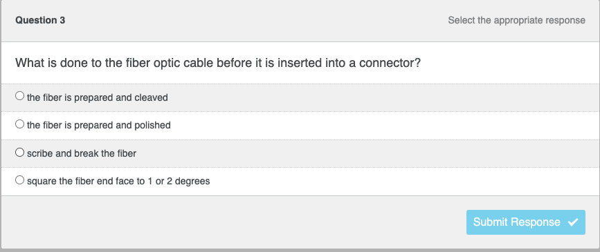 Question 3
What is done to the fiber optic cable before it is inserted into a connector?
the fiber is prepared and cleaved
O the fiber is prepared and polished
O scribe and break the fiber
square the fiber end face to 1 or 2 degrees
Select the appropriate response
Submit Response