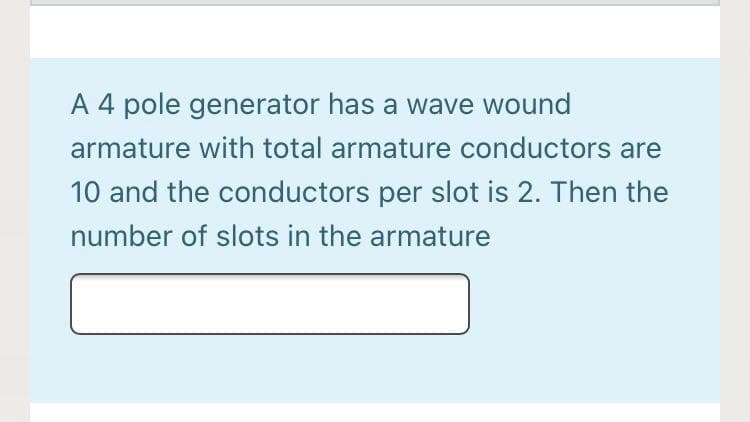 A 4 pole generator has a wave wound
armature with total armature conductors are
10 and the conductors per slot is 2. Then the
number of slots in the armature
