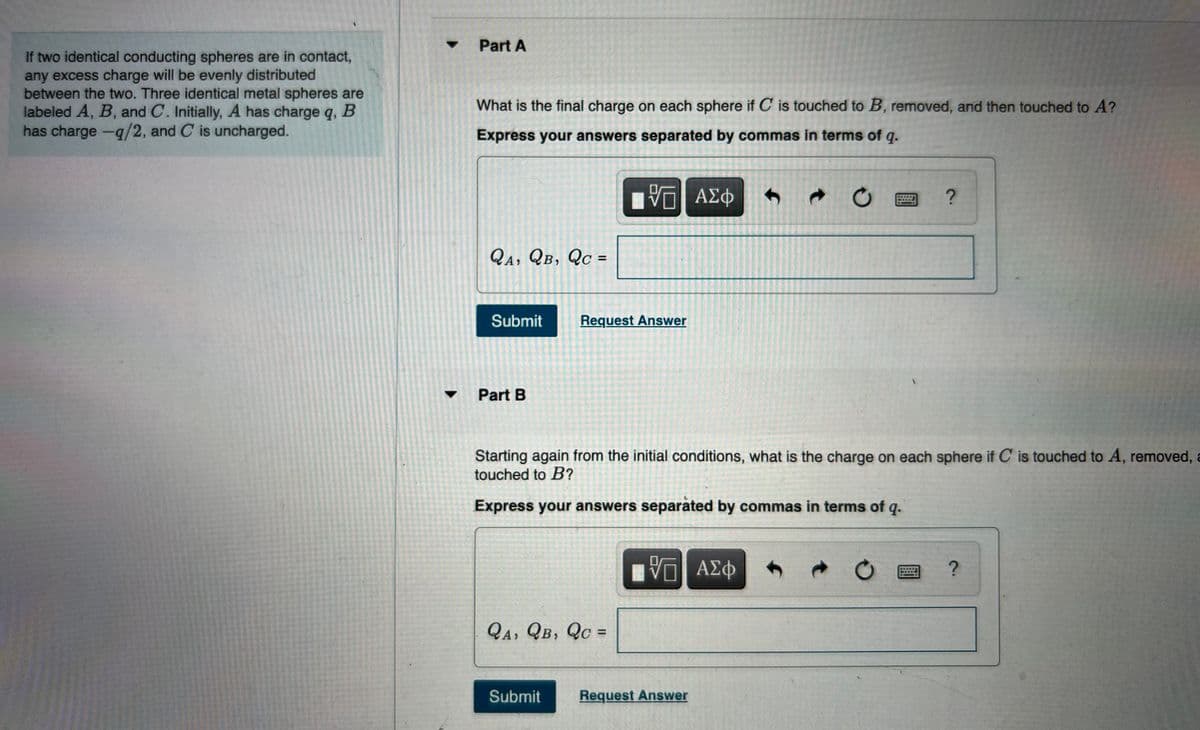 If two identical conducting spheres are in contact,
any excess charge will be evenly distributed
between the two. Three identical metal spheres are
labeled A, B, and C. Initially, A has charge q, B
has charge -q/2, and C is uncharged.
▼
Part A
What is the final charge on each sphere if C is touched to B, removed, and then touched to A?
Express your answers separated by commas in terms of q.
VE ΑΣΦ
2 ?
QA, QB, QC =
Submit
Request Answer
Part B
Starting again from the initial conditions, what is the charge on each sphere if C is touched to A, removed, a
touched to B?
Express your answers separated by commas in terms of q.
VGI ΑΣΦ
?
QA, QB, QC =
Submit
Request Answer
f