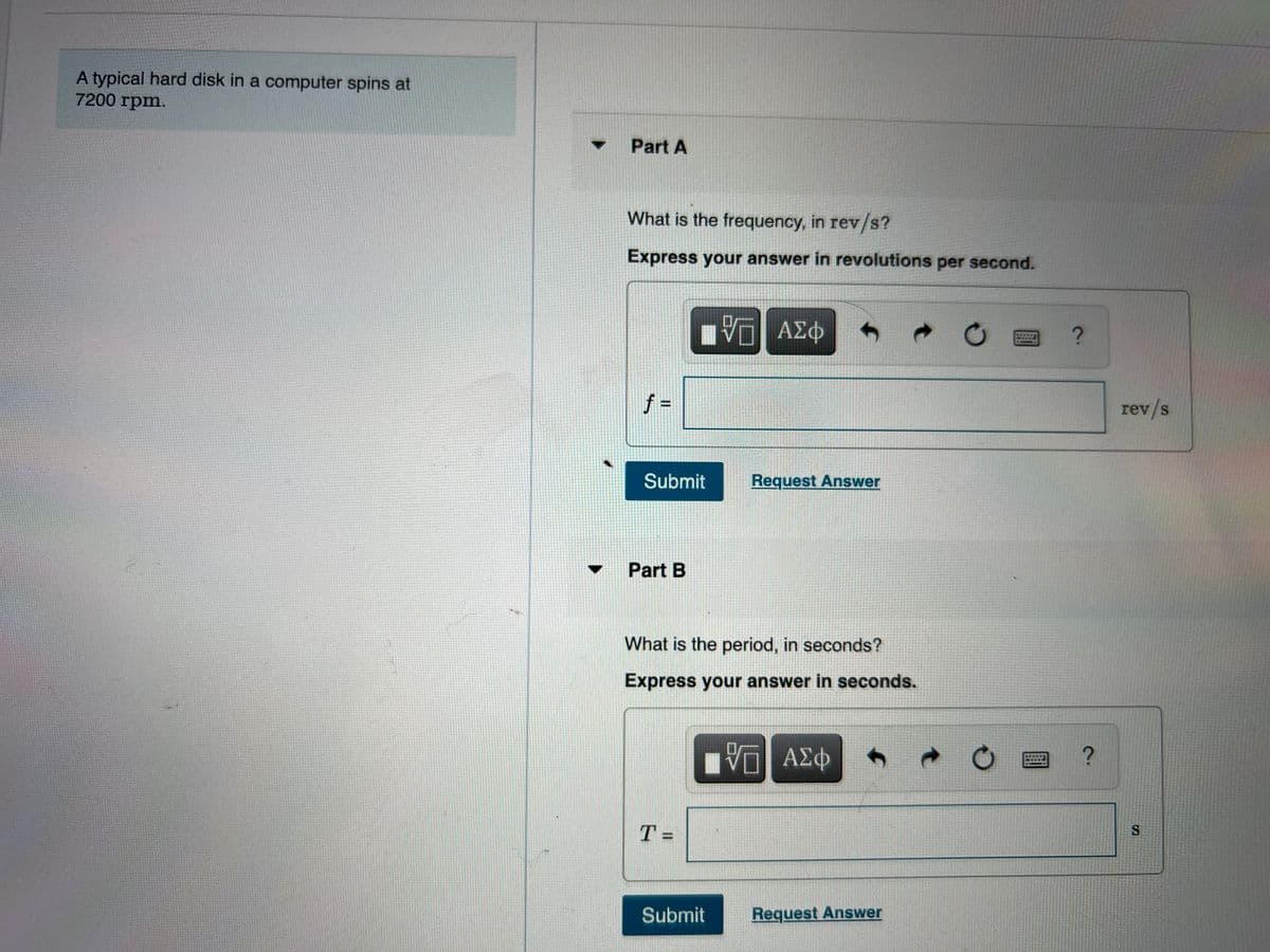 A typical hard disk in a computer spins at
7200 rpm.
Part A
What is the frequency, in rev/s?
Express your answer in revolutions per second.
uνα ΑΣΦ
f D
rev/s
Submit
Request Answer
Part B
What is the period, in seconds?
Express your answer in seconds.
D ΑΣΦ
T =
Submit
Request Answer
