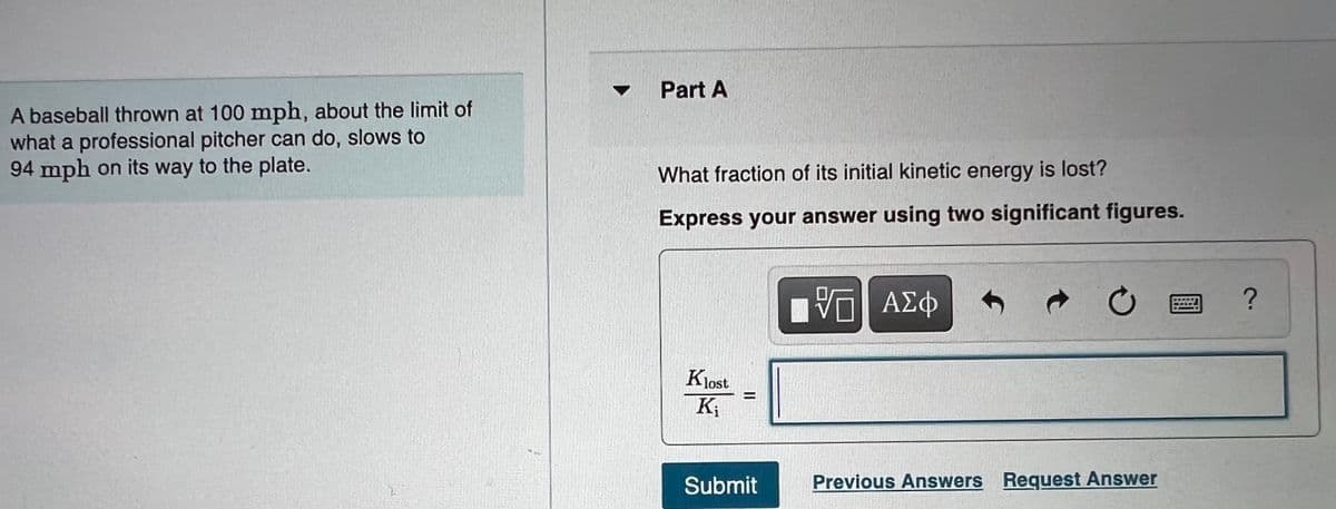 Part A
A baseball thrown at 100 mph, about the limit of
what a professional pitcher can do, slows to
94 mph on its way to the plate.
What fraction of its initial kinetic energy is lost?
Express your answer using two significant figures.
Klost
K;
%3D
Submit
Previous Answers Request Answer
