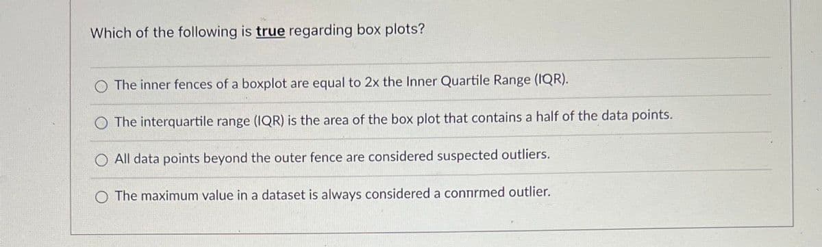 Which of the following is true regarding box plots?
The inner fences of a boxplot are equal to 2x the Inner Quartile Range (IQR).
The interquartile range (IQR) is the area of the box plot that contains a half of the data points.
O All data points beyond the outer fence are considered suspected outliers.
O The maximum value in a dataset is always considered a connrmed outlier.