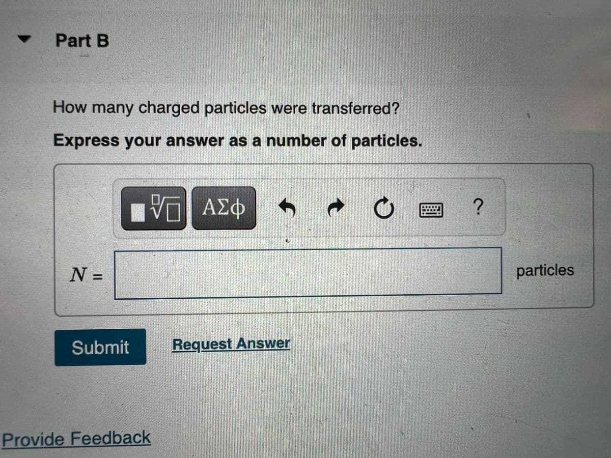 Part B
How many charged particles were transferred?
Express your answer as a number of particles.
VO Π ΑΣΦ
C
N =
Submit
Provide Feedback
Request Answer
?
particles