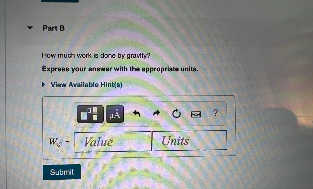 Part B
How much work is done by gravity?
Express your answer with the appropriate units.
• View Available Hint(s)
μΑ
Wg =
Value
Units
%3D
Submit
2.
