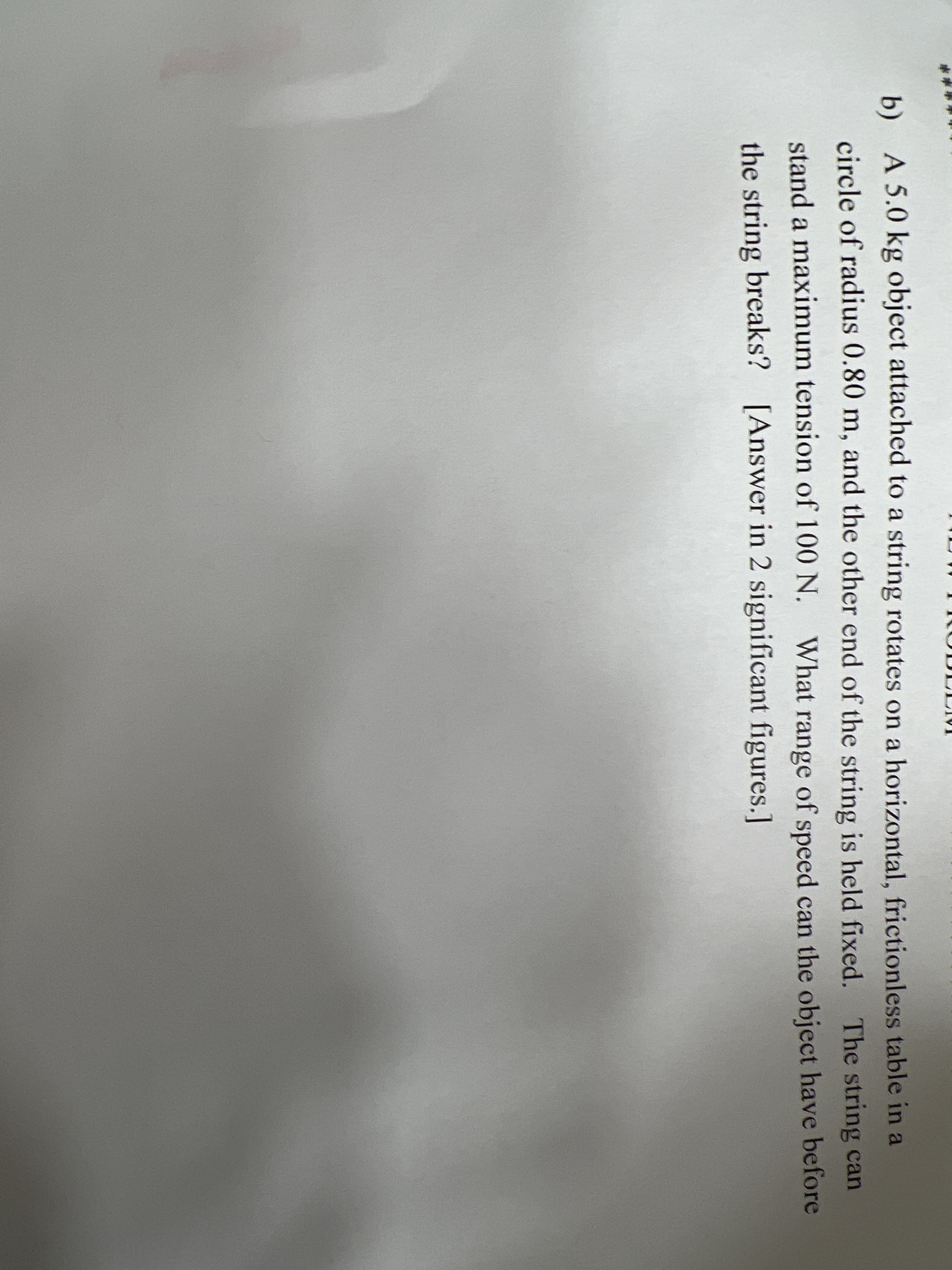 b) A 5.0 kg object attached to a string rotates on a horizontal, frictionless table in a
circle of radius 0.80 m, and the other end of the string is held fixed. The string can
stand a maximum tension of 100 N. What range of speed can the object have before
the string breaks? [Answer in 2 significant figures.]
