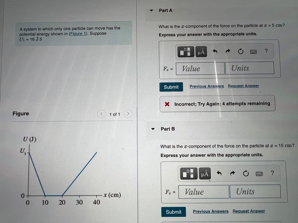 Part A
What is the x-component of the force on the particle at r = 5 cm?
A system in which only one particle can move has the
potential energy shown in (Figure 1). Suppose
Ui = 16 J.5
Express your answer with the appropriate units.
%3D
HA
F, =
Value
Units
Submit
Previous Answers Request Answer
X Incorrect; Try Again; 4 attempts remaining
Figure
1 of 1
Part B
U (J)
What is the x-component of the force on the particle at = 15 cm?
Express your answer with the appropriate units.
HÁ
F =
Value
Units
Tx(cm)
40
20
30
Submit
Previous Answers Request Answer
10
