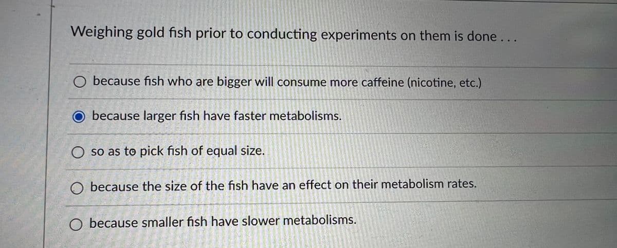 Weighing gold fish prior to conducting experiments on them is done...
O because fish who are bigger will consume more caffeine (nicotine, etc.)
T
nonsen
O because larger fish have faster metabolisms.
O so as to pick fish of equal size.
O because the size of the fish have an effect on their metabolism rates.
O because smaller fish have slower metabolisms.
15405