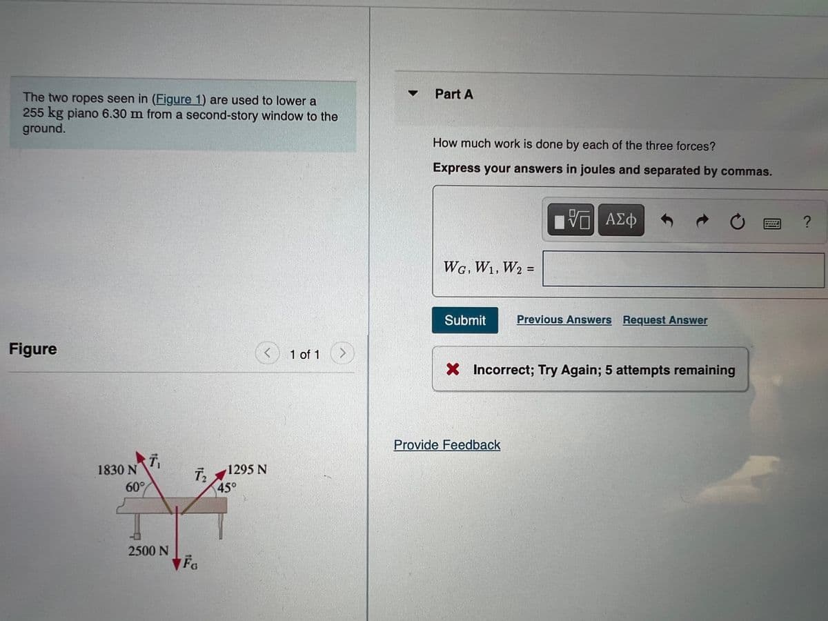 Part A
The two ropes seen in (Figure 1) are used to lower a
255 kg piano 6.30 m from a second-story window to the
ground.
How much work is done by each of the three forces?
Express your answers in joules and separated by commas.
Φτν ΑΗ
WG. W1, W2 =
%3D
Submit
Previous Answers Request Answer
Figure
1 of 1
X Incorrect; Try Again; 5 attempts remaining
Provide Feedback
1830 N
60°
1295 N
45°
2500 N
Fa
