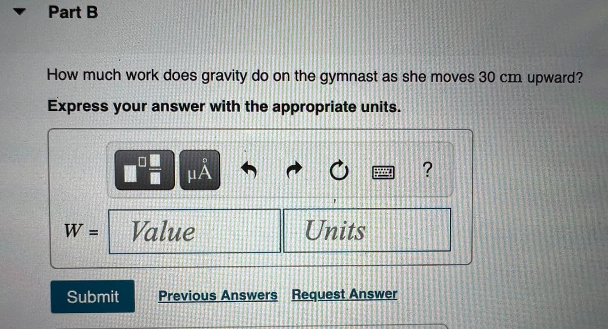 Part B
How much work does gravity do on the gymnast as she moves 30 cm upward?
Express your answer with the appropriate units.
µA
W =
Value
Units
Submit
Previous Answers Request Answer
