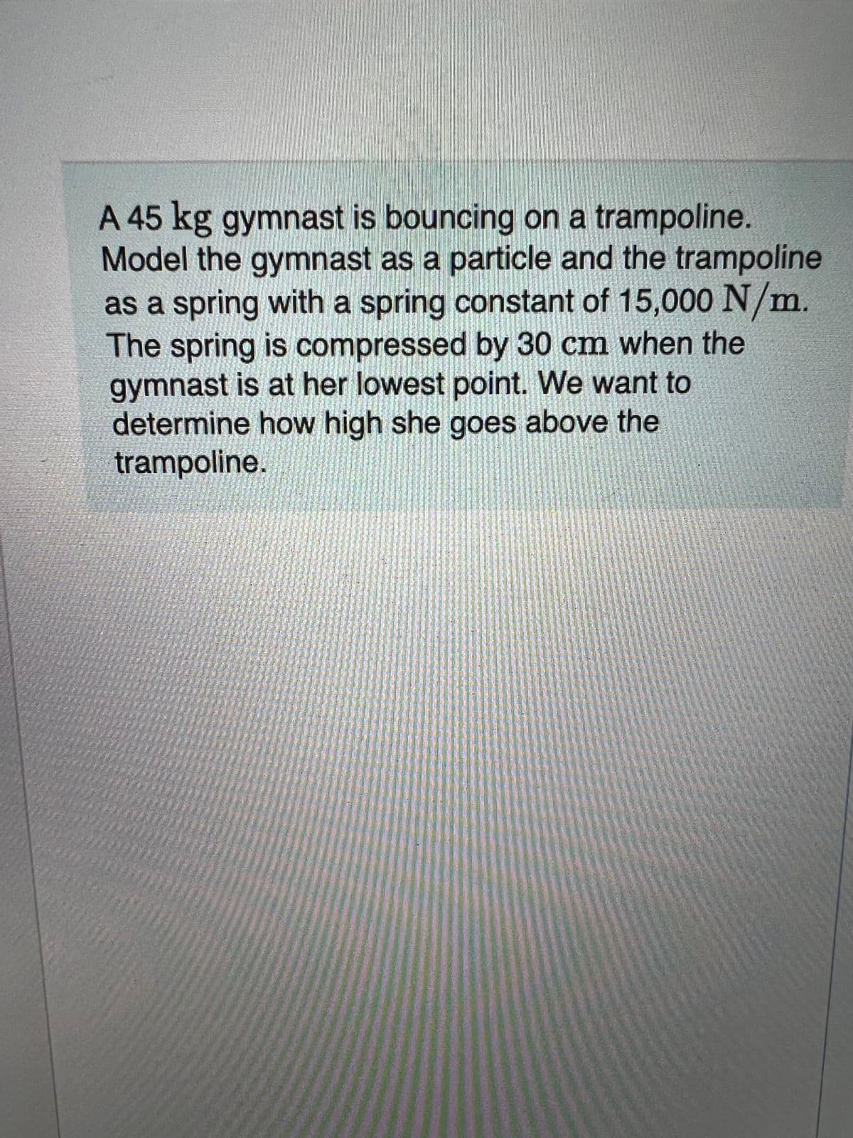 A 45 kg gymnast is bouncing on a trampoline.
Model the gymnast as a particle and the trampoline
as a spring with a spring constant of 15,000 N/m.
The spring is compressed by 30 cm when the
gymnast is at her lowest point. We want to
determine how high she goes above the
trampoline.
