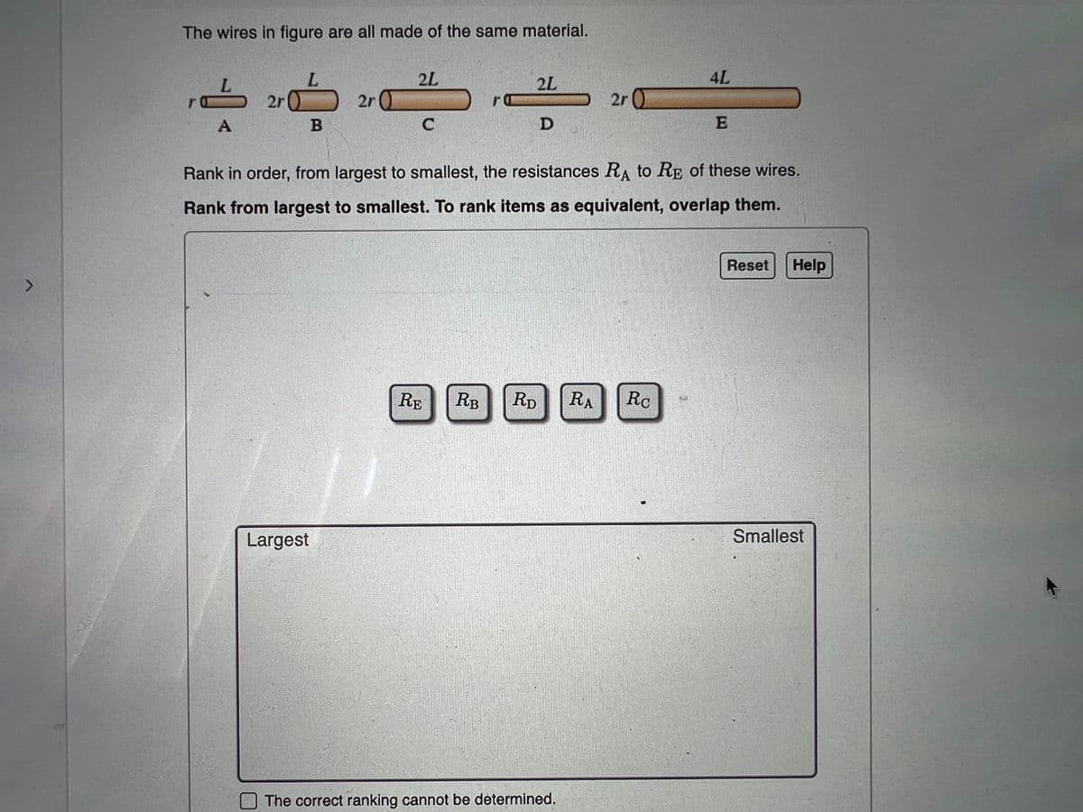 7
The wires in figure are all made of the same material.
2L
4L
,,L
2L
L
2r
2r 0
2r 0
A
B
C
D
E
Rank in order, from largest to smallest, the resistances RA to RE of these wires.
Rank from largest to smallest. To rank items as equivalent, overlap them.
Reset Help
RE RB RD RA Rc
Smallest
Largest
The correct ranking cannot be determined.