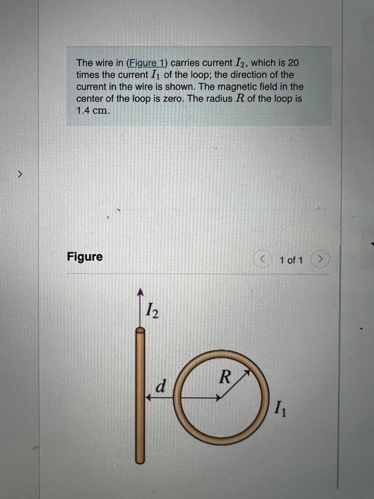 >
The wire in (Figure 1) carries current I2, which is 20
times the current I₁ of the loop; the direction of the
current in the wire is shown. The magnetic field in the
center of the loop is zero. The radius R of the loop is
1.4 cm.
Figure
<
1 of 1
>
1₂
d
R
1₁