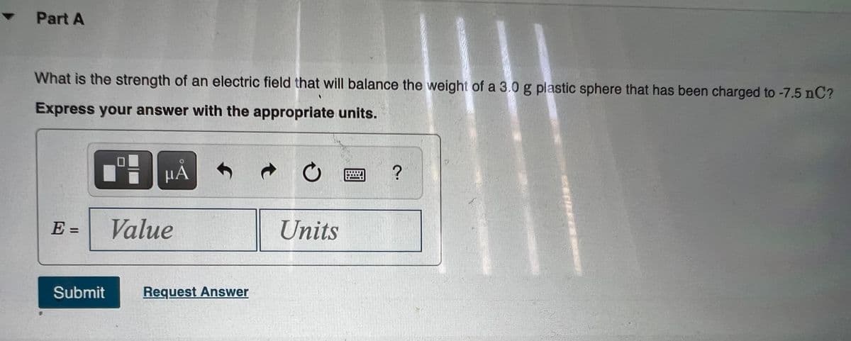 • Part A
What is the strength of an electric field that will balance the weight of a 3.0 g plastic sphere that has been charged to -7.5 nC?
Express your answer with the appropriate units.
HÁ
E =
Value
Units
%3D
Submit
Request Answer
