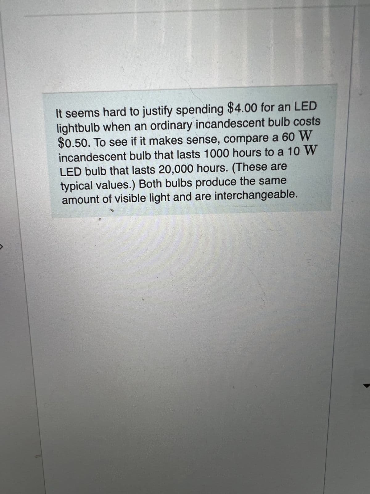It seems hard to justify spending $4.00 for an LED
lightbulb when an ordinary incandescent bulb costs
$0.50. To see if it makes sense, compare a 60 W
incandescent bulb that lasts 1000 hours to a 10 W
LED bulb that lasts 20,000 hours. (These are
typical values.) Both bulbs produce the same
amount of visible light and are interchangeable.