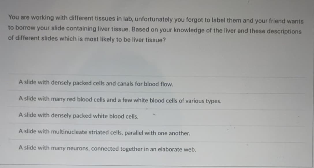 You are working with different tissues in lab, unfortunately you forgot to label them and your friend wants
to borrow your slide containing liver tissue. Based on your knowledge of the liver and these descriptions
of different slides which is most likely to be liver tissue?
A slide with densely packed cells and canals for blood flow.
A slide with many red blood cells and a few white blood cells of various types.
A slide with densely packed white blood cells.
A slide with multinucleate striated cells, parallel with one another.
A slide with many neurons, connected together in an elaborate web.