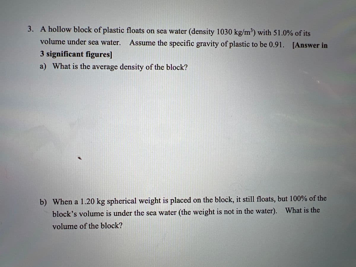 3. A hollow block of plastic floats on sea water (density 1030 kg/m') with 51.0% of its
volume under sea water.
Assume the specific gravity of plastic to be 0.91. [Answer in
3 significant figures]
a) What is the average density of the block?
b) When a 1.20 kg spherical weight is placed on the block, it still floats, but 100% of the
block's volume is under the sea water (the weight is not in the water). What is the
volume of the block?
