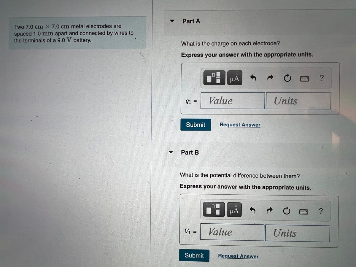 Part A
Two 7.0 cm X 7.0 cm metal electrodes are
spaced 1.0 mm apart and connected by wires to
the terminals of a 9.0 V battery.
What is the charge on each electrode?
Express your answer with the appropriate units.
μΑ
ョ?
Value
Units
9i =
Submit
Request Answer
Part B
What is the potential difference between them?
Express your answer with the appropriate units.
Vi =
Value
Units
Submit
Request Answer
