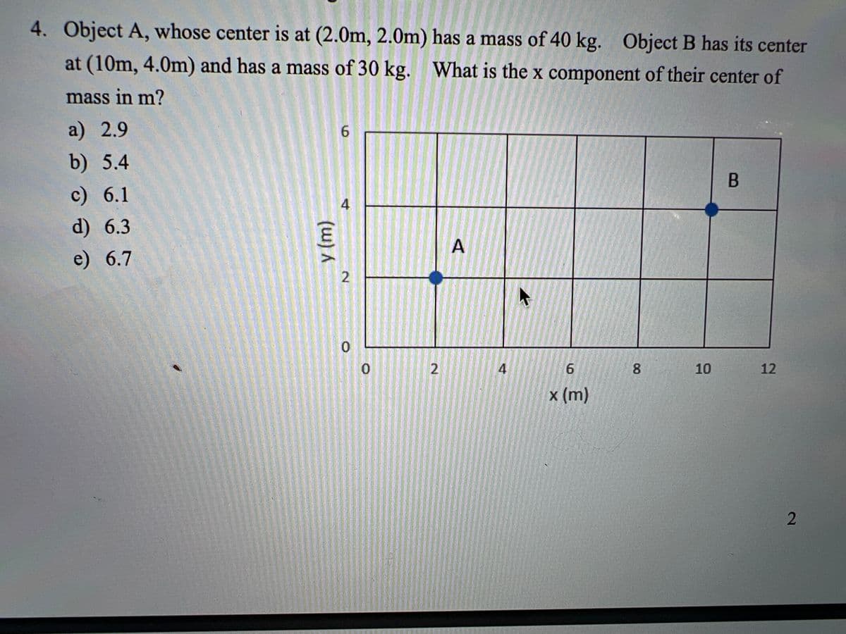 4. Object A, whose center is at (2.0m, 2.0m) has a mass of 40 kg. Object B has its center
at (10m, 4.0m) and has a mass of 30 kg. What is the x component of their center of
mass in m?
a) 2.9
6.
b) 5.4
B
c) 6.1
4.
d) 6.3
A
e) 6.7
2
8.
10
12
x (m)
6.
2)
(w)m)
