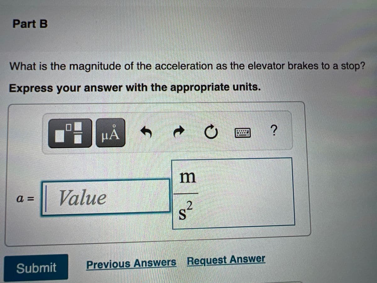 Part B
What is the magnitude of the acceleration as the elevator brakes to a stop?
Express your answer with the appropriate units.
口■
HÀ
m
Value
a 3D
s²
Submit
Previous Answers Request Answer
