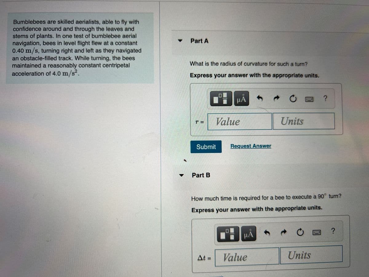 Bumblebees are skilled aerialists, able to fly with
confidence around and through the leaves and
stems of plants. In one test of bumblebee aerial
navigation, bees in level flight flew at a constant
0.40 m/s, turning right and left as they navigated
an obstacle-filled track. While turning, the bees
maintained a reasonably constant centripetal
acceleration of 4.0 m/s.
Part A
What is the radius of curvature for such a turn?
.2
Express your answer with the appropriate units.
НА
Value
Units
Submit
Request Answer
Part B
How much time is required for a bee to execute à 90° turn?
Express your answer with the appropriate units.
HA
At =
Value
Units

