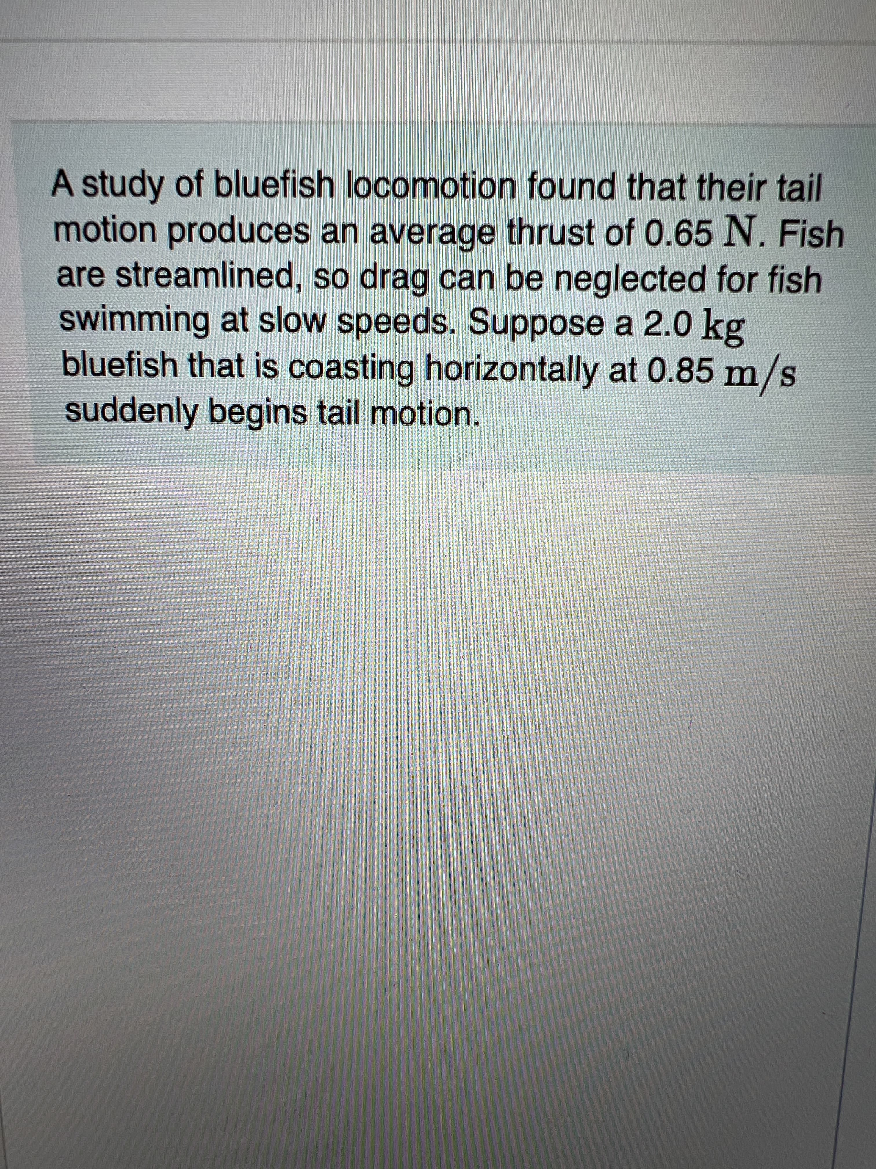 A study of bluefish locomotion found that their tail
motion produces an average thrust of 0.65 N. Fish
are streamlined, so drag can be neglected for fish
swimming at slow speeds. Suppose a 2.0 kg
bluefish that is coasting horizontally at 0.85 m/s
suddenly begins tail motion.
