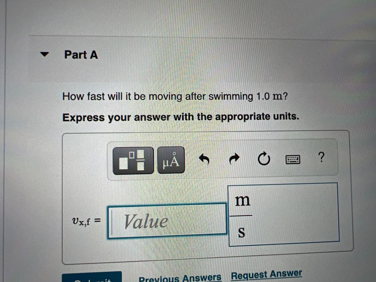 Part A
How fast will it be moving after swimming 1.0 m?
Express your answer with the appropriate units.
HÀ
m
Vx,f =
Value
%3D
S
Previous Answers Request Answer
