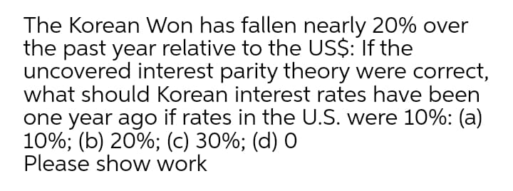 The Korean Won has fallen nearly 20% over
the past year relative to the US$: If the
uncovered interest parity theory were correct,
what should Korean interest rates have been
one year ago if rates in the U.S. were 10%: (a)
10%; (b) 20%; (c) 30%; (d) 0
Please show work
