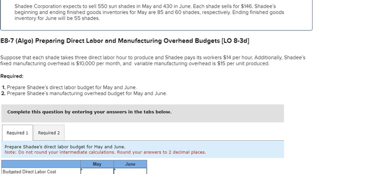 Shadee Corporation expects to sell 550 sun shades in May and 430 in June. Each shade sells for $146. Shadee's
beginning and ending finished goods inventories for May are 85 and 60 shades, respectively. Ending finished goods
inventory for June will be 55 shades.
E8-7 (Algo) Preparing Direct Labor and Manufacturing Overhead Budgets [LO 8-3d]
Suppose that each shade takes three direct labor hour to produce and Shadee pays its workers $14 per hour. Additionally, Shadee's
fixed manufacturing overhead is $10,000 per month, and variable manufacturing overhead is $15 per unit produced.
Required:
1. Prepare Shadee's direct labor budget for May and June.
2. Prepare Shadee's manufacturing overhead budget for May and June.
Complete this question by entering your answers in the tabs below.
Required 1
Required 2
Prepare Shadee's direct labor budget for May and June.
Note: Do not round your intermediate calculations. Round your answers to 2 decimal places.
Budgeted Direct Labor Cost
May
June