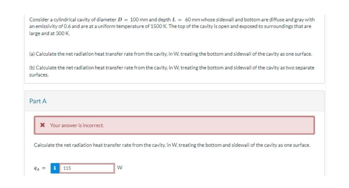 Consider a cylindrical cavity of diameter D = 100 mm and depth L = 60 mm whose sidewall and bottom are diffuse and gray with
an emissivity of 0.6 and are at a uniform temperature of 1500 K. The top of the cavity is open and exposed to surroundings that are
large and at 300 K
(a) Calculate the net radiation heat transfer rate from the cavity, in W, treating the bottom and sidewall of the cavity as one surface.
(b) Calculate the net radiation heat transfer rate from the cavity, in W, treating the bottom and sidewall of the cavity as two separate
surfaces.
Part A
* Your answer is incorrect.
Calculate the net radiation heat transfer rate from the cavity, in W, treating the bottom and sidewall of the cavity as one surface.
91 =
i
115
W