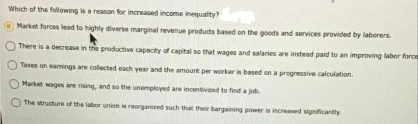 Which of the following is a reason for increased income inequality?
Market forces lead to highly diverse marginal revenue products based on the goods and services provided by laborers.
There is a decrease in the productive capacity of capital so that wages and salaries are instead paid to an improving labor force
Taxes on earmings are collected each year and the amount per worker is based on a progressive calculation.
Market wages are rising, and so the unemployed are incentivized to find a job.
The structure of the labor union is reorganized such that their bargaining power is increased significantly.
