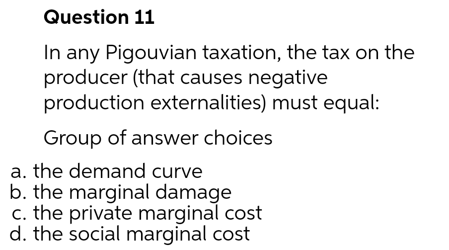 Question 11
In any Pigouvian taxation, the tax on the
producer (that causes negative
production externalities) must equal:
Group of answer choices
a. the demand curve
b. the marginal damage
c. the private marginal cost
d. the social marginal cost

