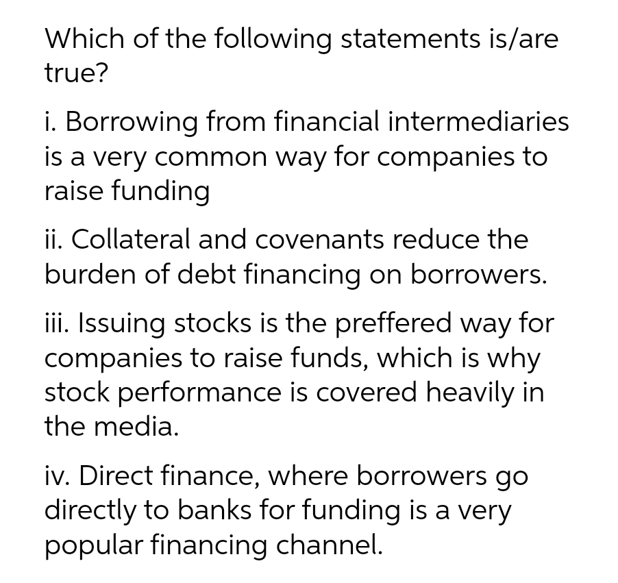 Which of the following statements is/are
true?
i. Borrowing from financial intermediaries
is a very common way for companies to
raise funding
ii. Collateral and covenants reduce the
burden of debt financing on borrowers.
iii. Issuing stocks is the preffered way for
companies to raise funds, which is why
stock performance is covered heavily in
the media.
iv. Direct finance, where borrowers go
directly to banks for funding is a very
popular financing channel.
