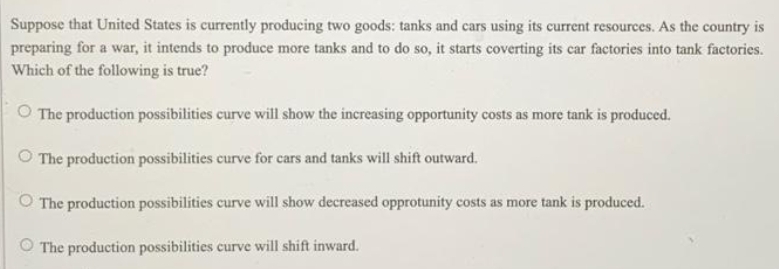 Suppose that United States is currently producing two goods: tanks and cars using its current resources. As the country is
preparing for a war, it intends to produce more tanks and to do so, it starts coverting its car factories into tank factories.
Which of the following is true?
O The production possibilities curve will show the increasing opportunity costs as more tank is produced.
The production possibilities curve for cars and tanks will shift outward.
O The production possibilities curve will show decreased opprotunity costs as more tank is produced.
O The production possibilities curve will shift inward.
