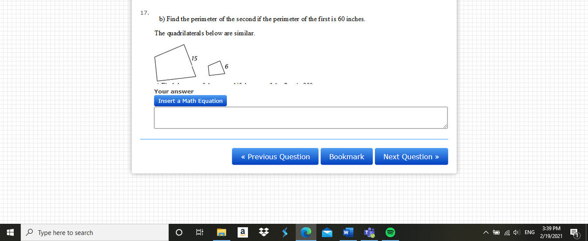 17.
b) Find the perimeter of the second if the perimeter of the first is 60 inches.
The quadril aterals below are similar,
15
Your answer
Insert a Math Equation
Previous Question
Bookmark
Next Question »
3:39 PM
P Type here to search
a 4) ENG
2/19/2021
近
