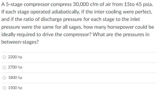 A 5-stage compressor compress 30,000 cfm of air from 15to 45 psia.
If each stage operated adiabatically, if the inter cooling were perfect,
and if the ratio of discharge pressure for each stage to the inlet
pressure were the same for all sages, how many horsepower could be
ideally required to drive the compressor? What are the pressures in
between-stages?
O 2200 hp
O 2700 hp
O 1800 hp
1500 hp
