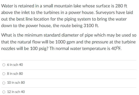 Water is retained in a small mountain lake whose surface is 280 ft
above the inlet to the turbines in a power house. Surveyors have laid
out the best line location for the piping system to bring the water
down to the power house, the route being 3100 ft.
What is the minimum standard diameter of pipe which may be used so
that the natural flow will be 1000 gpm and the pressure at the turbine
nozzles will be 100 psig? Th normal water temperature is 40°F.
6 in sch 40
O Bin sch 80
O 10 in sch 80
O 12 in sch 40
