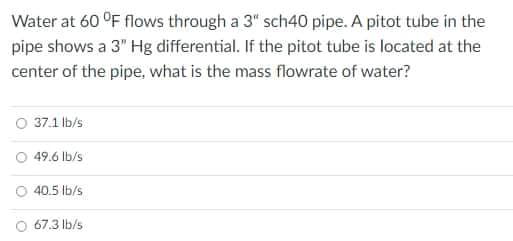 Water at 60 °F flows through a 3" sch40 pipe. A pitot tube in the
pipe shows a 3" Hg differential. If the pitot tube is located at the
center of the pipe, what is the mass flowrate of water?
O 37.1 lb/s
O 49.6 Ib/s
O 40.5 Ib/s
67.3 lb/s

