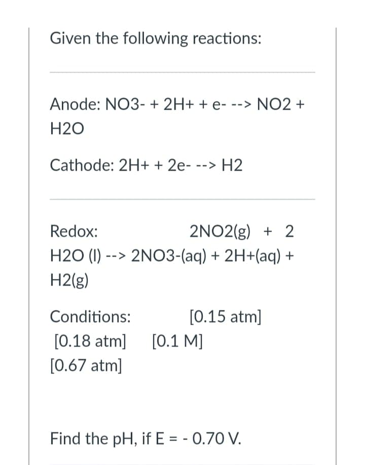 Given the following reactions:
Anode: NO3- + 2H+ + e- --> NO2 +
H2O
Cathode: 2H+ + 2e- --> H2
Redox:
2NO2(g) + 2
H2O (I)
--> 2NO3-(aq) + 2H+(aq) +
H2(g)
Conditions:
[0.15 atm]
[0.18 atm]
[0.1 M]
[0.67 atm]
Find the pH, if E = - 0.70 V.
%3D
