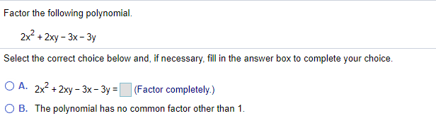 Factor the following polynomial.
2x? + 2xy - 3x - 3y
Select the correct choice below and, if necessary, fill in the answer box to complete your choice.
O A. 2x2 + 2xy - 3x – 3y = (Factor completely.)
O B. The polynomial has no common factor other than 1.
