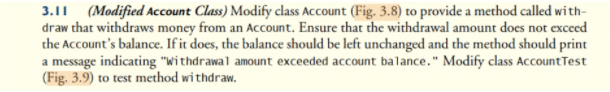 3.11 (Modified Account Class) Modify class Account (Fig. 3.8) to provide a method called wi th-
draw that withdraws money from an Account. Ensure that the withdrawal amount does not exceed
the Account's balance. If it does, the balance should be left unchanged and the method should print
a message indicating "Withdrawal amount exceeded account balance." Modify class AccountTest
(Fig. 3.9) to test method withdraw.
