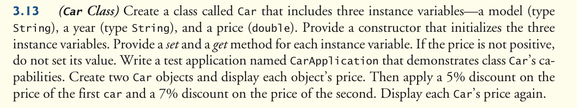 (Car Class) Create a class called Car that includes three instance variables-a model (type
String), a year (type String), and a price (double). Provide a constructor that initializes the three
instance variables. Provide a set and a get method for each instance variable. If the price is not positive,
do not set its value. Write a test application named CarApplication that demonstrates class Car's ca-
pabilities. Create two Car objects and display each object's price. Then apply a 5% discount on the
price of the first car and a 7% discount on the price of the second. Display each Car's price again.
3.13
