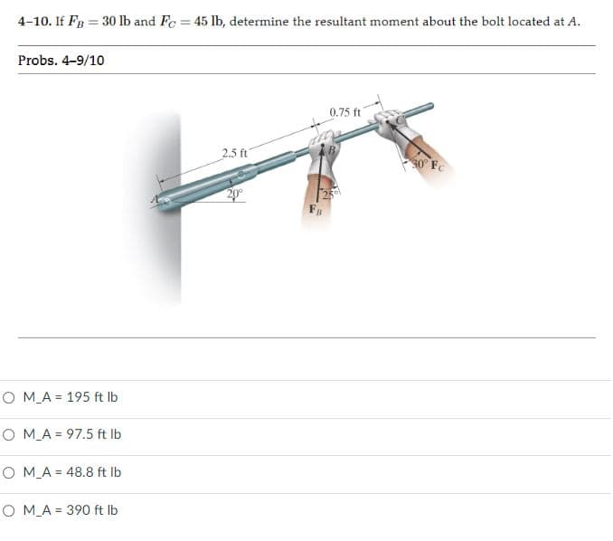 4-10. If FB = 30 lb and Fc = 45 lb, determine the resultant moment about the bolt located at A.
%3D
Probs. 4-9/10
0.75 ft
2.5 ft
30° Fe
20
O M_A = 195 ft Ib
O M_A = 97.5 ft Ib
O M_A = 48.8 ft lb
O M_A = 390 ft lb
%3D
